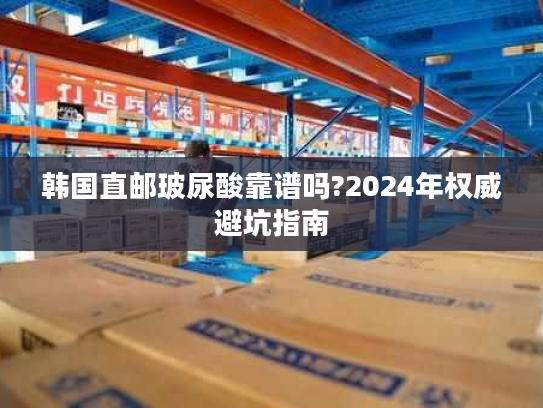 韩国直邮玻尿酸靠谱吗?2024年权威避坑指南