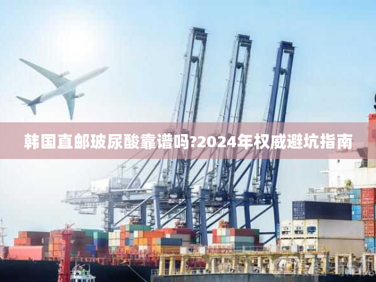 韩国直邮玻尿酸靠谱吗?2024年权威避坑指南 韩国直邮玻尿酸靠谱吗?2024年权威避坑指南