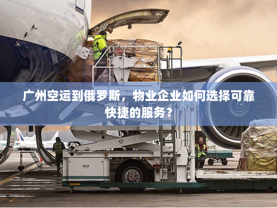 广州空运到俄罗斯，物业企业如何选择可靠快捷的服务？