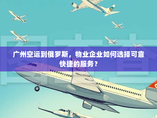 广州空运到俄罗斯，物业企业如何选择可靠快捷的服务？