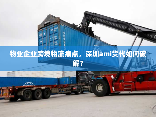 物业企业跨境物流痛点,深圳ami货代如何破解? 物业企业跨境物流痛点,深圳ami货代如何破解?