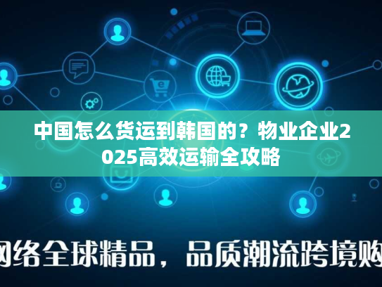 中国怎么货运到韩国的？物业企业2025高效运输全攻略