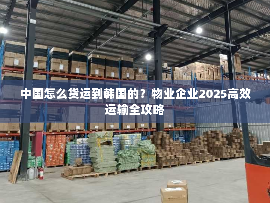 中国怎么货运到韩国的?物业企业2025高效运输全攻略 中国怎么货运到韩国的?物业企业2025高效运输全攻略