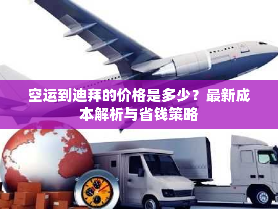 空运到迪拜的价格是多少？最新成本解析与省钱策略