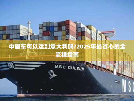 中国车可以运到意大利吗?2025年最省心的全流程指南