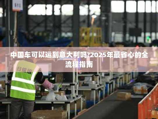 中国车可以运到意大利吗?2025年最省心的全流程指南