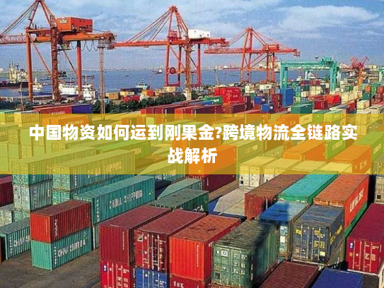 中国物资如何运到刚果金?跨境物流全链路实战解析 中国物资如何运到刚果金?跨境物流全链路实战解析