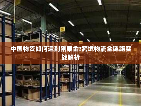 中国物资如何运到刚果金?跨境物流全链路实战解析 中国物资如何运到刚果金?跨境物流全链路实战解析
