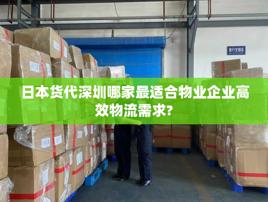日本货代深圳哪家最适合物业企业高效物流需求?