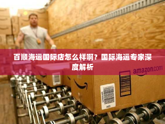 百顺海运国际店怎么样啊?国际海运专家深度解析 百顺海运国际店怎么样啊?国际海运专家深度解析