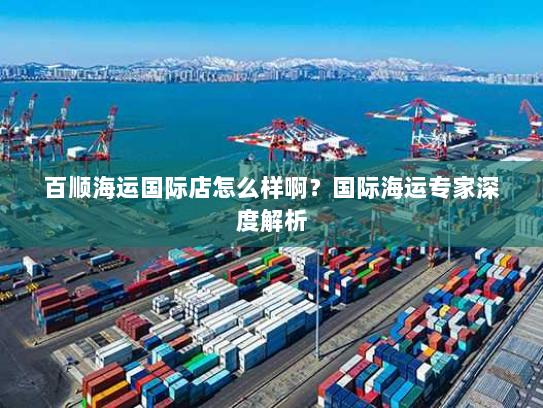 百顺海运国际店怎么样啊?国际海运专家深度解析 百顺海运国际店怎么样啊?国际海运专家深度解析