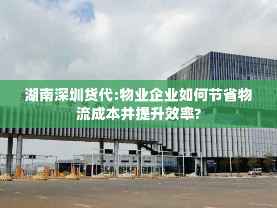 湖南深圳货代:物业企业如何节省物流成本并提升效率?