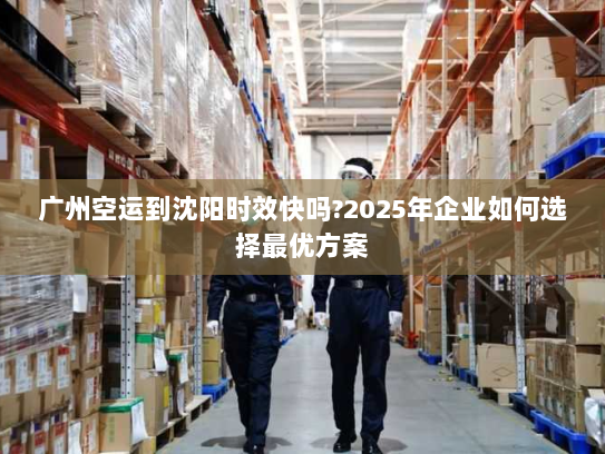 广州空运到沈阳时效快吗?2025年企业如何选择最优方案