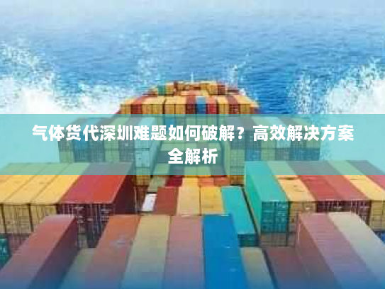 气体货代深圳难题如何破解?高效解决方案全解析 气体货代深圳难题如何破解?高效解决方案全解析