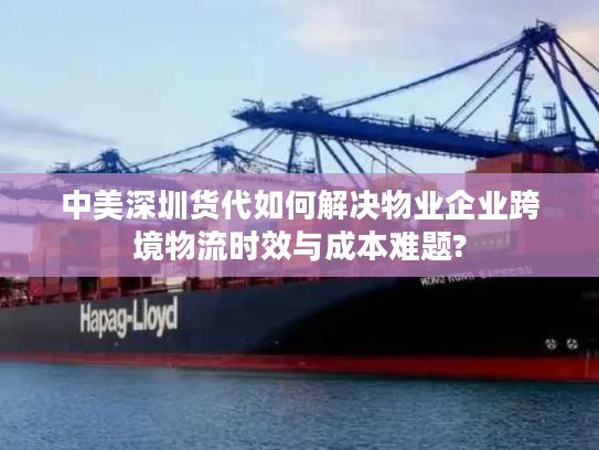 中美深圳货代如何解决物业企业跨境物流时效与成本难题?