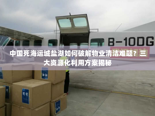 中国死海运城盐湖如何破解物业清洁难题?三大资源化利用方案揭秘 中国死海运城盐湖如何破解物业清洁难题?三大资源化利用方案揭秘