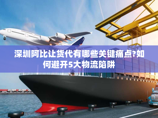 深圳阿比让货代有哪些关键痛点?如何避开5大物流陷阱