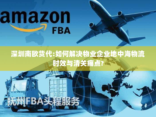 深圳南欧货代:如何解决物业企业地中海物流时效与清关痛点? 深圳南欧货代:如何解决物业企业地中海物流时效与清关痛点?