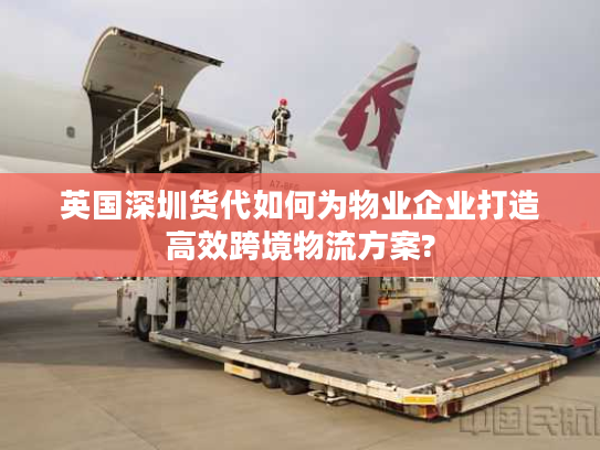 英国深圳货代如何为物业企业打造高效跨境物流方案?