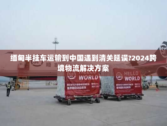 缅甸半挂车运输到中国遇到清关延误?2024跨境物流解决方案 缅甸半挂车运输到中国遇到清关延误?2024跨境物流解决方案
