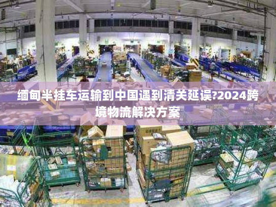 缅甸半挂车运输到中国遇到清关延误?2024跨境物流解决方案 缅甸半挂车运输到中国遇到清关延误?2024跨境物流解决方案