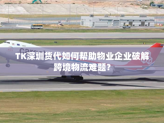 TK深圳货代如何帮助物业企业破解跨境物流难题？