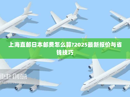 上海直邮日本邮费怎么算?2025最新报价与省钱技巧 上海直邮日本邮费怎么算?2025最新报价与省钱技巧
