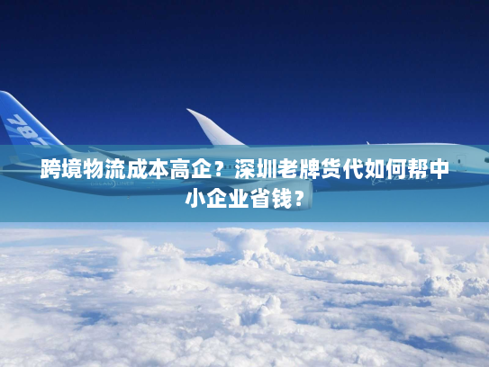 跨境物流成本高企?深圳老牌货代如何帮中小企业省钱? 跨境物流成本高企?深圳老牌货代如何帮中小企业省钱?