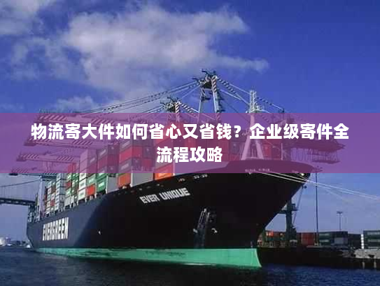 物流寄大件如何省心又省钱？企业级寄件全流程攻略