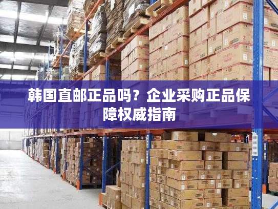 韩国直邮正品吗？企业采购正品保障权威指南