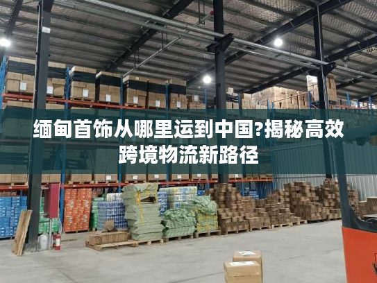 缅甸首饰从哪里运到中国?揭秘高效跨境物流新路径