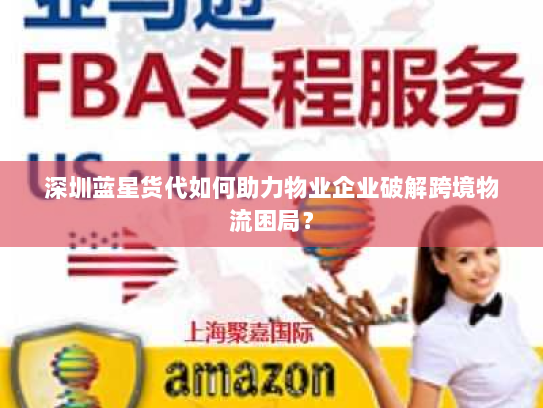 深圳蓝星货代如何助力物业企业破解跨境物流困局？