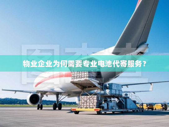 物业企业为何需要专业电池代寄服务？