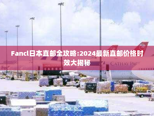 Fancl日本直邮全攻略:2024最新直邮价格时效大揭秘 Fancl日本直邮全攻略:2024最新直邮价格时效大揭秘