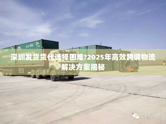 深圳发货货代选择困难?2025年高效跨境物流解决方案揭秘 深圳发货货代选择困难?2025年高效跨境物流解决方案揭秘