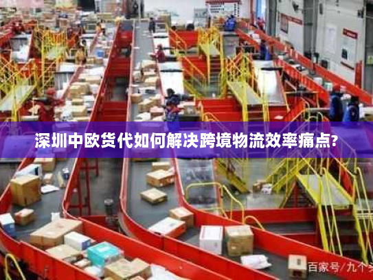 深圳中欧货代如何解决跨境物流效率痛点?