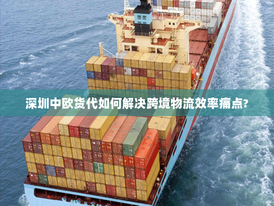 深圳中欧货代如何解决跨境物流效率痛点?