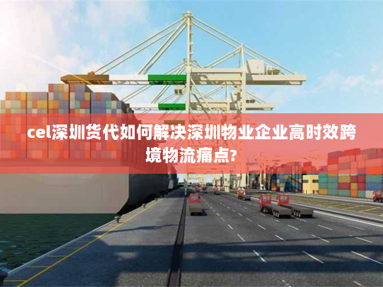 cel深圳货代如何解决深圳物业企业高时效跨境物流痛点?