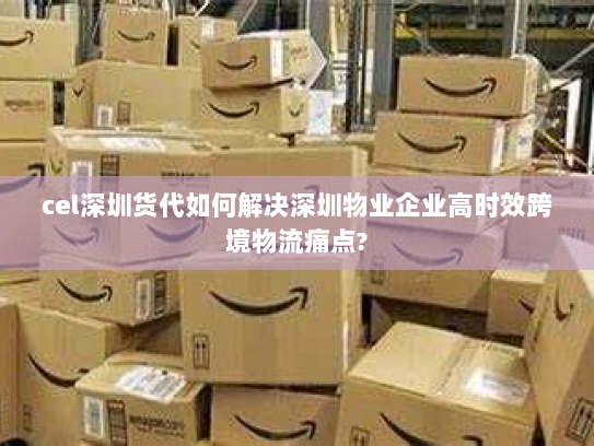 cel深圳货代如何解决深圳物业企业高时效跨境物流痛点? cel深圳货代如何解决深圳物业企业高时效跨境物流痛点?