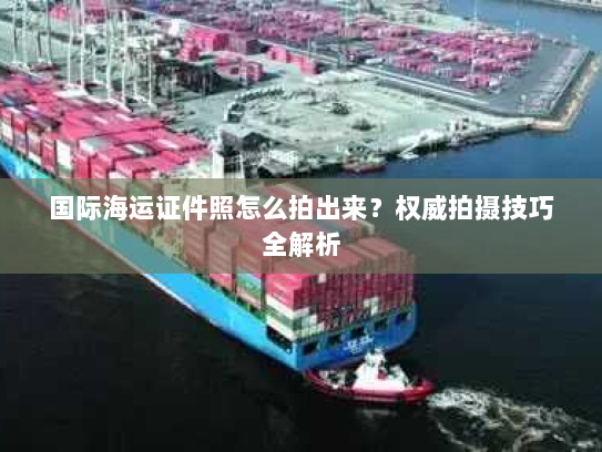 国际海运证件照怎么拍出来?权威拍摄技巧全解析 国际海运证件照怎么拍出来?权威拍摄技巧全解析