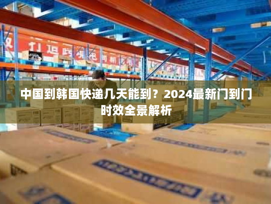 中国到韩国快递几天能到？2024最新门到门时效全景解析