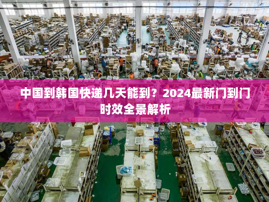 中国到韩国快递几天能到？2024最新门到门时效全景解析