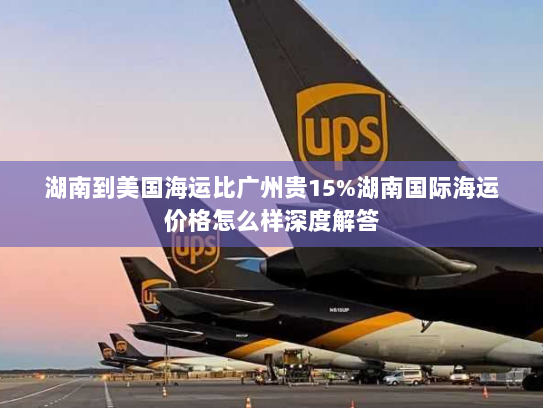 湖南到美国海运比广州贵15%湖南国际海运价格怎么样深度解答 湖南到美国海运比广州贵15%湖南国际海运价格怎么样深度解答