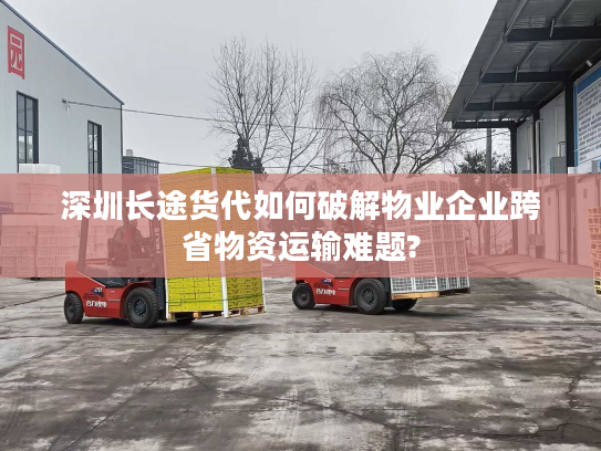 深圳长途货代如何破解物业企业跨省物资运输难题?