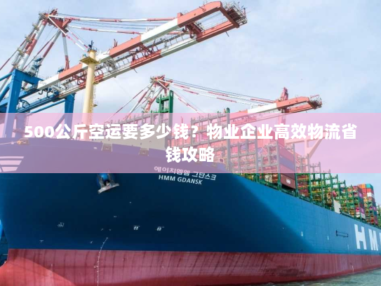 500公斤空运要多少钱？物业企业高效物流省钱攻略