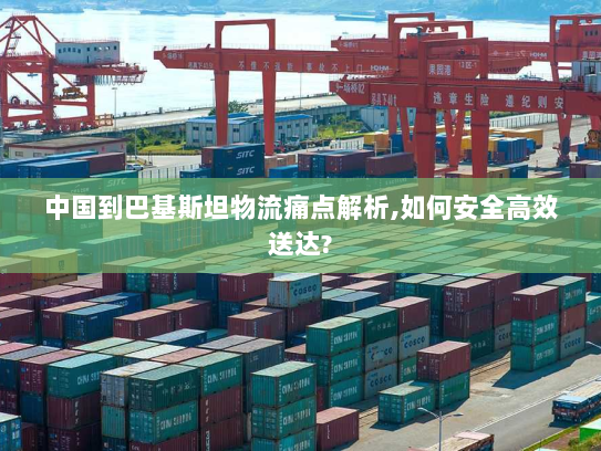 中国到巴基斯坦物流痛点解析,如何安全高效送达?