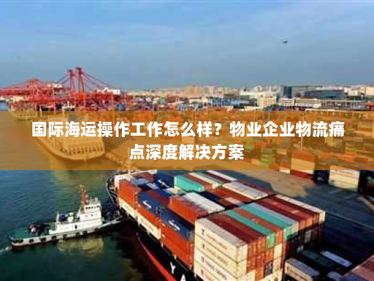 国际海运操作工作怎么样？物业企业物流痛点深度解决方案