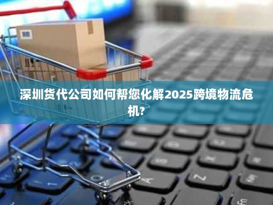 深圳货代公司如何帮您化解2025跨境物流危机?