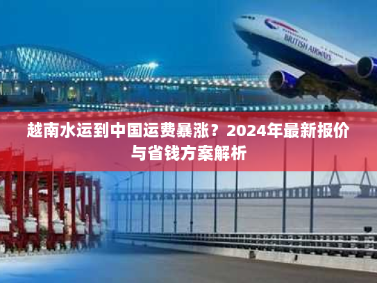 越南水运到中国运费暴涨？2024年最新报价与省钱方案解析