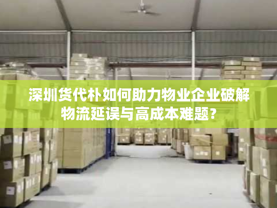 深圳货代朴如何助力物业企业破解物流延误与高成本难题？